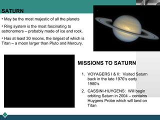 LOGO
SATURN
• May be the most majestic of all the planets
• Ring system is the most fascinating to
astronomers – probably made of ice and rock.
• Has at least 30 moons, the largest of which is
Titan – a moon larger than Pluto and Mercury.
MISSIONS TO SATURN
1. VOYAGERS I & II: Visited Saturn
back in the late 1970’s early
1980’s
2. CASSINI-HUYGENS: Will begin
orbiting Saturn in 2004 – contains
Huygens Probe which will land on
Titan
 
