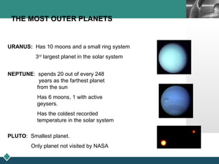 LOGO
THE MOST OUTER PLANETS
URANUS: Has 10 moons and a small ring system
3rd
largest planet in the solar system
NEPTUNE: spends 20 out of every 248
years as the farthest planet
from the sun
Has 6 moons, 1 with active
geysers.
Has the coldest recorded
temperature in the solar system
PLUTO: Smallest planet.
Only planet not visited by NASA
 