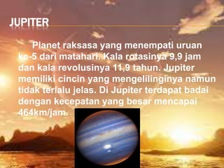 JUPITER
Planet raksasa yang menempati uruan
ke-5 dari matahari. Kala rotasinya 9,9 jam
dan kala revolusinya 11,9 tahun. Jupiter
memiliki cincin yang mengelilinginya namun
tidak terlalu jelas. Di Jupiter terdapat badai
dengan kecepatan yang besar mencapai
464km/jam.
 