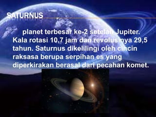 SATURNUS
planet terbesar ke-2 setelah Jupiter.
Kala rotasi 10,7 jam dan revolusinya 29,5
tahun. Saturnus dikelilingi oleh cincin
raksasa berupa serpihan es yang
diperkirakan berasal dari pecahan komet.
 
