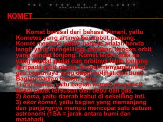 KOMET
Komet berasal dari bahasa Yunani, yaitu
Kometes yang artinya berambut panjang.
Komet menurut istilah bahasa adalah benda
langit yang mengelilingi matahari dengan orbit
yang sangat lonjong. Komet terdiri atas es
yang sangat padat dan orbitnya lebih lonjong
daripada orbit planet. Komet menyemburkan
gas bercahaya yang dapat terlihat dari bumi.
Bagian-bagian komet, yaitu:
1) inti komet, yaitu bagian komet yang kecil
tetapi padat tersusun dari debu dan gas.
2) koma, yaitu daerah kabut di sekeliling inti.
3) ekor komet, yaitu bagian yang memanjang
dan panjangnya mampu mencapai satu satuan
astronomi (1SA = jarak antara bumi dan
matahari).
 