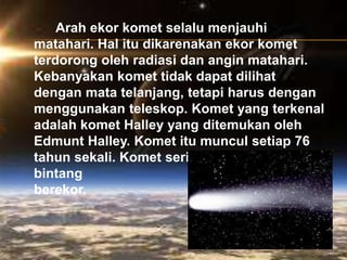 Arah ekor komet selalu menjauhi
matahari. Hal itu dikarenakan ekor komet
terdorong oleh radiasi dan angin matahari.
Kebanyakan komet tidak dapat dilihat
dengan mata telanjang, tetapi harus dengan
menggunakan teleskop. Komet yang terkenal
adalah komet Halley yang ditemukan oleh
Edmunt Halley. Komet itu muncul setiap 76
tahun sekali. Komet sering disebut sebagai
bintang
berekor.
 