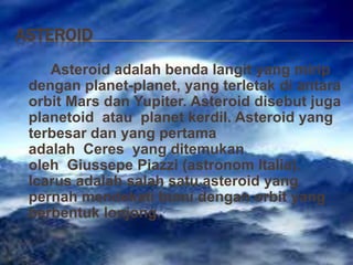 ASTEROID
Asteroid adalah benda langit yang mirip
dengan planet-planet, yang terletak di antara
orbit Mars dan Yupiter. Asteroid disebut juga
planetoid atau planet kerdil. Asteroid yang
terbesar dan yang pertama
adalah Ceres yang ditemukan
oleh Giussepe Piazzi (astronom Italia).
Icarus adalah salah satu asteroid yang
pernah mendekati bumi dengan orbit yang
berbentuk lonjong.
 