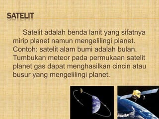 SATELIT
Satelit adalah benda lanit yang sifatnya
mirip planet namun mengelilingi planet.
Contoh: satelit alam bumi adalah bulan.
Tumbukan meteor pada permukaan satelit
planet gas dapat menghasilkan cincin atau
busur yang mengelilingi planet.
 