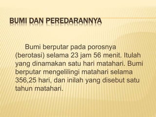 BUMI DAN PEREDARANNYA
Bumi berputar pada porosnya
(berotasi) selama 23 jam 56 menit. Itulah
yang dinamakan satu hari matahari. Bumi
berputar mengelilingi matahari selama
356,25 hari, dan inilah yang disebut satu
tahun matahari.
 