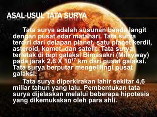 ASAL-USUL TATA SURYA
Tata surya adalah susunan benda langit
dengan pusat edar matahari. Tata surya
terdiri dari delapan planet, satu planet kerdil,
asteroid, komet, dan satelit. Tata surya
terletak di tepi galaksi Bimasakri (Milkyway)
pada jarak 2,6 X 1017 km dari pusat galaksi.
Tata surya berputar mengelilingi pusat
galaksi.
Tata surya diperkirakan lahir sekitar 4,6
miliar tahun yang lalu. Pembentukan tata
surya dijelaskan melalui beberapa hipotesis
yang dikemukakan oleh para ahli.
 