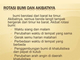 ROTASI BUMI DAN AKIBATNYA
bumi berotasi dari barat ke timur.
Akibatnya, semua benda langit tampak
bergerak dari timur ke barat. Akibat rotasi
bumi:
 Waktu siang dan malam
 Perubahan waktu di tempat yang sama
 Gerak semu harian matahari
 Perbedaan waktu di tempat yang
berbeda
 Penggembungan bumi di khatulistiwa
dan pepat di kutub
 Perubahan arah angin di daerah
 