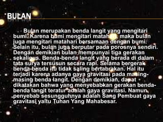 BULAN
Bulan merupakan benda langit yang mengitari
bumi. Karena bumi mengitari matahari, maka bulan
juga mengitari matahari bersamaan dengan bumi.
Selain itu, bulan juga berputar pada porosnya sendiri.
Dengan demikian bulan mempunyai tiga gerakan
sekaligus. Benda-benda langit yang berada di dalam
tata surya tersusun secara rapi. Selama bergerak
benda-benda itu tidak saling bertabrakan. Hal itu
terjadi karena adanya gaya gravitasi pada masing-
masing benda langit. Dengan demikian, dapat
dikatakan bahwa yang menyebabkan gerakan benda-
benda langit teratur adalah gaya gravitasi. Namun,
penyebab sesungguhnya adalah Sang Pembuat gaya
gravitasi yaitu Tuhan Yang Mahabesar.
 