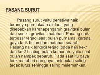 PASANG SURUT
Pasang surut yaitu peristiwa naik
turunnya permukaan air laut, yang
disebabkan karenapengaruh gravitasi bulan
dan sedikit gravitasi matahari. Pasang naik
terbesar terjadi saat bulan purnama, karena
gaya tarik bulan dan matahari searah.
Pasang naik terkecil terjadi pada hari ke-7
dan ke-21 satiap bulan komariah, yaitu saat
bulan nampak separuh. Pada saat itu gaya
tarik matahari dan gaya tarik bulan saling
tegak lurus sehingga saling melemahkan.
 