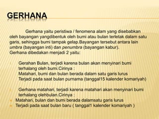 GERHANA
Gerhana yaitu peristiwa / fenomena alam yang disebabkan
oleh bayangan yangdibentuk oleh bumi atau bulan terletak dalam satu
garis, sehingga bumi tampak gelap.Bayangan tersebut antara lain
umbra (bayangan inti) dan penumbra (bayangan kabur).
Gerhana dibedakan menjadi 2 yaitu:
1. Gerahan Bulan, terjadi karena bulan akan menyinari bumi
terhalang oleh bumi.Cirinya :
Matahari, bumi dan bulan berada dalam satu garis lurus
Terjadi pada saat bulan purnama (tanggal15 kalender komariyah)
2. Gerhana matahari, terjadi karena matahari akan menyinari bumi
terhalang olehbulan.Cirinya :
 Matahari, bulan dan bumi berada dalamsatu garis lurus
 Terjadi pada saat bulan baru ( tanggal1 kalender komariyah )
 