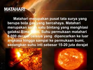 MATAHARI
Matahari merupakan pusat tata surya yang
berupa bola gas yang bercahaya. Matahari
merupakan salah satu bintang yang menghiasi
galaksi Bima Sakti. Suhu permukaan matahari
6.000 derajat celsius yang dipancarkan ke luar
angkasa hingga sampai ke permukaan bumi,
sedangkan suhu inti sebesar 15-20 juta derajat
celsius.
 