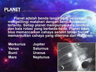 PLANET
Planet adalah benda langit yang berputar
mengelilingi matahari dengan bentuk lintasan
tertentu. Setiap planet mempunyai kala revolusi
dan kala rotasi yang berbeda-beda. Planet tidak
bisa memancarkan cahaya sendiri tetapi hanya
memantulkan cahaya yang diterima dari matahari.
Merkurius Jupiter
Venus Saturnus
Bumi Uranus
Mars Neptunus
 