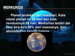 MERKURIUS
Planet terdekat dari matahari. Kala
rotasi planet ini 59 hari dan kala
revolusinya 88 hari. Merkurius terdiri dai
besi kira-kira 58% dari massanya, dan
atmosfernya sangat hampa.
 