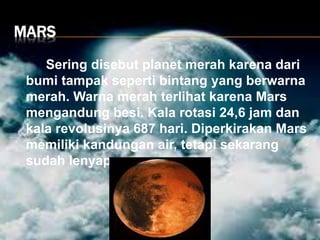 MARS
Sering disebut planet merah karena dari
bumi tampak seperti bintang yang berwarna
merah. Warna merah terlihat karena Mars
mengandung besi. Kala rotasi 24,6 jam dan
kala revolusinya 687 hari. Diperkirakan Mars
memiliki kandungan air, tetapi sekarang
sudah lenyap.
 