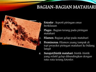 BAGIAN-BAGIAN MATAHARI
a. Fotosfer : Seperti piringan emas
berkilauan
b. Plages : Bagian terang pada piringan
matahari
c. Filamen: Bagian gelap pada matahari
d. Prominensa: Filamen yaang tampak di
tepi proyeksi piringan matahari ke bidang
langit
e. Sunspot/bintik matahari: bintik-bintik
yang relatif gelap dibandingkan dengan
rata-rata terang fotosfer.
 