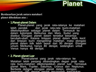 • 1.Planet-planet Dalam
Planet-planet yang jarak rata-ratanya ke matahari
lebih pendek dari jarak rata-rata bumi-matahari
dikelompokkan sebagai planet dalam. Termasuk ke
dalam kelompok Merkurius dan Mars. Sudut yang
disebut Elongasi planet dalam tersebut besarnya
berubah-ubah. Karena lintasan planet dalam lebih kecil
dari lintasan bumi mengelilingi matahari. maka elongasi
planet dalam tidk lebih besar dari 90 derajat. Elongasi
umum Merkurius hanya 80 derajat, sedangkan untuk
Venus hanya 48 derajat.
• 2. Planet-planet Luar
Planet-planet yang jarak rata-ratanya ke
Matahari lebih panjang dibandingkan degan jarak rata-
rata bumi-matahari dikelompokkan planet luar. Termasuk
planet Mars, Yupiter, Saturnus, Uranus dan Neptunus.
Berbeda debgan elongasi planet dalam, elongasi
Planet
Berdasarkan jarak antara matahari
planet dibedakan atas :
 