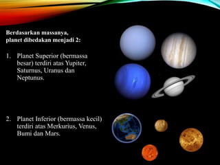 1. Planet Superior (bermassa
besar) terdiri atas Yupiter,
Saturnus, Uranus dan
Neptunus.
2. Planet Inferior (bermassa kecil)
terdiri atas Merkurius, Venus,
Bumi dan Mars.
Berdasarkan massanya,
planet dibedakan menjadi 2:
 