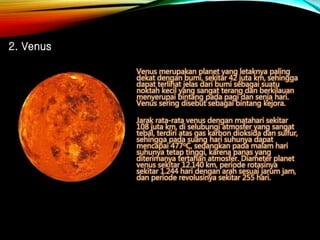 Venus merupakan planet yang letaknya paling
dekat dengan bumi, sekitar 42 juta km, sehingga
dapat terlihat jelas dari bumi sebagai suatu
noktah kecil yang sangat terang dan berkilauan
menyerupai bintang pada pagi dan senja hari.
Venus sering disebut sebagai bintang kejora.
Jarak rata-rata venus dengan matahari sekitar
108 juta km, di selubungi atmosfer yang sangat
tebal, terdiri atas gas karbon dioksida dan sulfur,
sehingga pada suang hari suhunya dapat
mencapai 477oC, sedangkan pada malam hari
suhunya tetap tinggi, karena panas yang
diterimanya tertahan atmosfer. Diameter planet
venus sekitar 12.140 km, periode rotasinya
sekitar 1.244 hari dengan arah sesuai jarum jam,
dan periode revolusinya sekitar 255 hari.
2. Venus
 