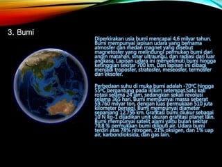 Diperkirakan usia bumi mencapai 4,6 milyar tahun.
Bumi mempunyai lapisan udara yang bernama
atmosfer dan medan magnet yang disebut
magnetosfer yang melindungi permukan bumi dari
angin matahari, sinar ultraungu, dan radiasi dari luar
angkasa. Lapisan udara ini menyelimuti bumi hingga
ketinggian sekitar 700 km. Dan lapisan ini dibagi
menjadi troposfer, stratosfer, meseosfer, termosfer
dan eksofer.
Perbedaan suhu di muka bumi adalah -70oC hingga
55oC bergantung pada iklkim setempat.Satu kali
rotasi selama 24 jam, sedangkan sekali revolusi
selama 365 hari. Bumi mempunyai massa seberat
59.760 milyar ton, dengan luas permukaan 510 juta
kilometer persegi. Bumi mempunyai diameter
sepanjang 12.756 km. Grafitasi bumi diukur sebagai
10 N kg-1 dijadikan unit ukuran grafitasi planet lain.
Bumi mempunyai satelit alami yaitu bulan sekitar
70,8 % permukaan bumi diliputi air. Udara bumi
terdiri atas 78% nitrogen, 21% oksigen, dan 1% uap
air, karbondioksida, dan gas lain.
3. Bumi
 