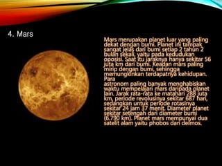 Mars merupakan planet luar yang paling
dekat dengan bumi. Planet ini tampak
sangat jelas dari bumi setiap 2 tahun 2
bulan sekali, yaitu pada kedudukan
oposisi. Saat itu jaraknya hanya sekitar 56
juta km dari bumi. Keadan mars paling
mirip dengan bumi, sehingga
memungkinkan terdapatnya kehidupan.
Para
astronom paling banyak menghabiskan
waktu mempelajari mars daripada planet
lain. Jarak rata-rata ke matahari 288 juta
km, periode revolusinya sekitar 687 hari,
sedangkan untuk periode rotasinya
sekitar 24 jam 37 menit. Diameter planet
sekitar setengah dari diameter bumi
(6.790 km). Planet mars mempunyai dua
satelit alam yaitu phobos dan deimos.
4. Mars
 