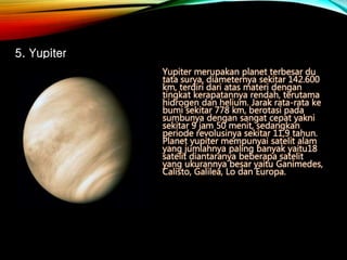 Yupiter merupakan planet terbesar du
tata surya, diameternya sekitar 142.600
km, terdiri dari atas materi dengan
tingkat kerapatannya rendah, terutama
hidrogen dan helium. Jarak rata-rata ke
bumi sekitar 778 km, berotasi pada
sumbunya dengan sangat cepat yakni
sekitar 9 jam 50 menit, sedangkan
periode revolusinya sekitar 11,9 tahun.
Planet yupiter mempunyai satelit alam
yang jumlahnya paling banyak yaitu18
satelit diantaranya beberapa satelit
yang ukurannya besar yaitu Ganimedes,
Calisto, Galilea, Lo dan Europa.
5. Yupiter
 