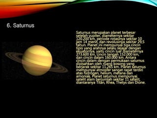 Saturnus merupakan planet terbesar
setelah yupiter, diameternya sekitar
120.200 km, periode rotasinya sekitar 10
jam 14 menit, dan revolusinya sekitar 29,5
tahun. Planet ini mempunyai tiga cincin
tipis yang arahnya selalu sejajar dengan
ekuatornya, yaitu cincin luar diameternya
273.600 km, cincin tengah 152.000 km,
dan cincin dalam 160.000 km. Antara
cincin dalam dengan permukaan saturnus
dipisahkan oleh ruang kosong yang
berjarak sekitar 11.265 km. Planet saturnus
mempunyai atmosfer sangat rapat terdiri
atas hidrogen, helium, metana dan
amoniak. Planet saturnus mempunyai
satelit alam berjumlah sekitar 11 satelit,
diantaranya Titan, Rhea, Thetys dan Dione.
6. Saturnus
 