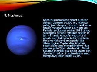 Neptunus merupakan planet superior
dengan diameter 50.200 km, letaknya
paling jauh dengan matahari. Jarak rata-
rata ke matahari sekitar 4.497 juta km.
Periode revolusinya sekitar 164,8 tahun,
sedangkan periode rotasinya sekitar 15
jam 48 menit. Atmosfer Neptunus di
penuhi oleh hidrogen, helium, metana
dan amoniak yang amat padat jika
dibandingkan Yupiter dan Saturnus.
Satelit alam yang mengelilinginya dua
macam, yaitu Tirton dan Nereid. Planet
Saturnus memiliki dua cincin utama dan
dua cincin redup di bagian dalam yang
mempunyai lebar sekitar 15 km.
8. Neptunus
 