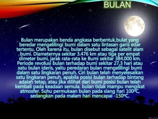 BULAN
Bulan merupakan benda angkasa berbentuk bulat yang
beredar mengelilingi bumi dalam satu lintasan garis edar
tertentu. Oleh karena itu, bulan disebut sebagai satelit alam
bumi. Diameternya sekitar 3.476 km atau tiga per empat
dimeter bumi, jarak rata-rata ke Bumi sekitar 384.000 km.
Periode revolusi bulan terhadap bumi sekitar 27,3 hari atau
satu bulan ideris, yaitu peredaran bulan mengelilingi bumi
dalam satu lingkaran penuh. Ciri bulan telah menyelesaikan
satu lingkaran penuh, apabila posisi bulan terhadap bintang
adalah tetap, atau jika dilihat dari bumi posisi bulan telah
kembali pada keadaan semula. bulan tidak mampu mengikat
atmosfer. Suhu permukaan bulan pada siang hari 100oC,
sedangkan pada malam hari mencapai -150oC.
 