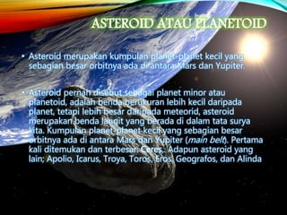 ASTEROID ATAU PLANETOID
• Asteroid merupakan kumpulan planet-planet kecil yang
sebagian besar orbitnya ada di antara Mars dan Yupiter.
• Asteroid pernah disebut sebagai planet minor atau
planetoid, adalah benda berukuran lebih kecil daripada
planet, tetapi lebih besar daripada meteorid, asteroid
merupakan benda langit yang berada di dalam tata surya
kita. Kumpulan planet-planet kecil yang sebagian besar
orbitnya ada di antara Mars dan Yupiter (main belt). Pertama
kali ditemukan dan terbesar: Ceres,. Adapun asteroid yang
lain; Apolio, Icarus, Troya, Toros, Eros, Geografos, dan Alinda
 