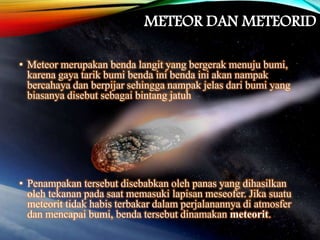 METEOR DAN METEORID
• Meteor merupakan benda langit yang bergerak menuju bumi,
karena gaya tarik bumi benda ini benda ini akan nampak
bercahaya dan berpijar sehingga nampak jelas dari bumi yang
biasanya disebut sebagai bintang jatuh
• Penampakan tersebut disebabkan oleh panas yang dihasilkan
oleh tekanan pada saat memasuki lapisan meseofer. Jika suatu
meteorit tidak habis terbakar dalam perjalanannya di atmosfer
dan mencapai bumi, benda tersebut dinamakan meteorit.
 
