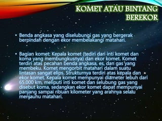 KOMET ATAU BINTANG
BEREKOR
• Benda angkasa yang diselubungi gas yang bergerak
berpindah dengan ekor membelakangi matahari.
• Bagian komet: Kepala komet (tediri dari inti komet dan
koma yang membungkusnya) dan ekor komet. Komet
terdiri atas pecahan benda angkasa, es, dan gas yang
membeku. Komet mengorbit matahari dalam suatu
lintasan sangat elips. Strukturnya terdiri atas kepala dan
ekor komet. Kepala komet mempunyai diameter lebuh dari
65.000 km, meliputi inti komet dan selubung gas yang
disebut koma, sedangkan ekor komet dapat mempunyai
panjang sampai ribuan kilometer yang arahnya selalu
menjauhu matahari.
 