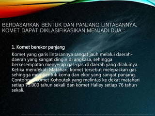 BERDASARKAN BENTUK DAN PANJANG LINTASANNYA,
KOMET DAPAT DIKLASIFIKASIKAN MENJADI DUA :
1. Komet berekor panjang
Komet yang garis lintasannya sangat jauh melalui daerah-
daerah yang sangat dingin di angkasa, sehingga
berkesempatan menyerap gas-gas di daerah yang dilaluinya.
Ketika mendekati Matahari, komet tersebut melepaskan gas
sehingga membentuk koma dan ekor yang sangat panjang.
Contohnya komet Kohoutek yang melintas ke dekat matahari
setiap 75.000 tahun sekali dan komet Halley setiap 76 tahun
sekali.
 