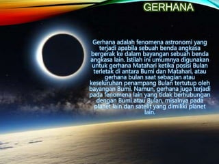 GERHANA
Gerhana adalah fenomena astronomi yang
terjadi apabila sebuah benda angkasa
bergerak ke dalam bayangan sebuah benda
angkasa lain. Istilah ini umumnya digunakan
untuk gerhana Matahari ketika posisi Bulan
terletak di antara Bumi dan Matahari, atau
gerhana bulan saat sebagian atau
keseluruhan penampang Bulan tertutup oleh
bayangan Bumi. Namun, gerhana juga terjadi
pada fenomena lain yang tidak berhubungan
dengan Bumi atau Bulan, misalnya pada
planet lain dan satelit yang dimiliki planet
lain.
 