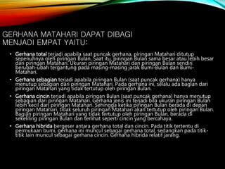 • Gerhana total terjadi apabila saat puncak gerhana, piringan Matahari ditutup
sepenuhnya oleh piringan Bulan. Saat itu, piringan Bulan sama besar atau lebih besar
dari piringan Matahari. Ukuran piringan Matahari dan piringan Bulan sendiri
berubah-ubah tergantung pada masing-masing jarak Bumi-Bulan dan Bumi-
Matahari.
• Gerhana sebagian terjadi apabila piringan Bulan (saat puncak gerhana) hanya
menutup sebagian dari piringan Matahari. Pada gerhana ini, selalu ada bagian dari
piringan Matahari yang tidak tertutup oleh piringan Bulan.
• Gerhana cincin terjadi apabila piringan Bulan (saat puncak gerhana) hanya menutup
sebagian dari piringan Matahari. Gerhana jenis ini terjadi bila ukuran piringan Bulan
lebih kecil dari piringan Matahari. Sehingga ketika piringan Bulan berada di depan
piringan Matahari, tidak seluruh piringan Matahari akan tertutup oleh piringan Bulan.
Bagian piringan Matahari yang tidak tertutup oleh piringan Bulan, berada di
sekeliling piringan Bulan dan terlihat seperti cincin yang bercahaya.
• Gerhana hibrida bergeser antara gerhana total dan cincin. Pada titik tertentu di
permukaan bumi, gerhana ini muncul sebagai gerhana total, sedangkan pada titik-
titik lain muncul sebagai gerhana cincin. Gerhana hibrida relatif jarang.
GERHANA MATAHARI DAPAT DIBAGI
MENJADI EMPAT YAITU:
 