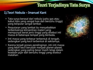 • Tata surya berasal dari nebula (yaitu gas atau
kabut tipis yang sangat luas dan bersuhu tinggi)
yang berputar sangat lambat.
• Perputaran yang lambat itu menyebabkan
terbentuknya konsentrasi materi yang
mempunyai berat jenis tinggi yang disebut inti
massa di beberapa tempat yang berbeda.
• Inti massa yang terbesar terbentuk di tengah,
sedangkan yang kecil terbentuk di sekitarnya.
• Karena terjadi proses pendinginan, inti-inti massa
yang lebih kecil berubah menjadi planet-planet,
sedangkan yang paling besar masih tetap dalam
keadaan pijar dan bersuhu tinggi yang disebut
matahari.
Teori Terjadinya Tata Surya
1).Teori Nebula – Imanuel Kant
 