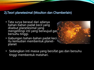 • Tata surya berasal dari adanya
bahan-bahan padat kecil yang
disebut planetesimal yang
mengelilingi inti yang berwujud gas
bersuhu tinggi.
• Gabungan bahan-bahan padat kecil
itu kemudian membentuk planet-
planet
2).Teori planetesimal (Moulton dan Chamberlain)
• Sedangkan inti massa yang bersifat gas dan bersuhu
tinggi membentuk matahari.
 