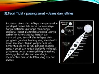Astronom Jeans dan Jeffreys, mengemukakan
pendapat bahwa tata surya pada awalnya
hanya matahari saja tanpa mempunyai
anggota. Planet-planetdan anggota lainnya
terbentuk karena adanya bagian dari
matahari yang tertarik dan terlepas oleh
pengaruh gravitasi bintang yang melintas ke
dekat matahari. Bagian yang terlepas itu
berbentuk seperti cerutu panjang (bagian
tengah besar dan kedua ujungnya mengecil)
yang terus berputar mengelilingi matahari,
sehingga lama kelamaan mendingin
membentuk bulatan-bulatan yang disebut
planet.
3).Teori Tidal / pasang surut – Jeans dan jeffries
 