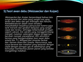 Weizsaecker dan Kuiper, berpendapat bahwa tata
surya berasal dari awan yang sangat luas yang
terdiri atas debu dan gas (hidrogen dan helium).
Ketidakteraturan dalam awan tersebut
menyebabkan terjadinya penyusutan karena gaya
tarik menarik dan gerakan berputar yang sangat
cepat dan teratur, sehingga terbentuklah piringan
seperti cakram. Inti cakram yang menggelembung
menjadi matahari, sedangkan bagian pinggirnya
berubah menjadi planetplanet. Ahli astronomi
lainnya yang mengemukakan teori awan debu
antara lain, F.L Whippel dari Amerika Serikat
dan Hannes Alven dari Swedia. Menurutnya, tata
surya berawal dari matahari yang berputar dengan
cepat dengan piringan gas di sekelingnya yang
kemudian membentuk planet-planet yang beredar
mengelilingi matahari.
5).Teori awan debu (Weizsaecker dan Kuiper)
 