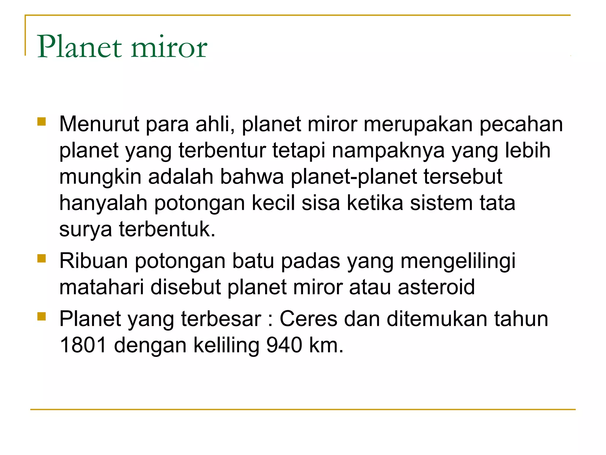 Planet miror
Menurut para ahli, planet miror merupakan pecahan
planet yang terbentur tetapi nampaknya yang lebih
mungkin adalah bahwa planet-planet tersebut
hanyalah potongan kecil sisa ketika sistem tata
surya terbentuk.
Ribuan potongan batu padas yang mengelilingi
matahari disebut planet miror atau asteroid
Planet yang terbesar : Ceres dan ditemukan tahun
1801 dengan keliling 940 km.