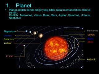 1. Planet

•

Planet adalah benda langit yang tidak dapat memancarkan cahaya
sendiri.
Contoh : Merkurius, Venus, Bumi, Mars, Jupiter, Saturnus, Uranus,
Neptunus

Neptunus

Merkurius

Uranus
Saturnus

Venus

Yupiter

Bumi
Mars

Komet
Asteroid

 