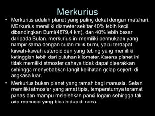Merkurius

• Merkurius adalah planet yang paling dekat dengan matahari.
MErkurius memiliki diameter sekitar 40% lebih kecil
dibandingkan Bumi(4879,4 km), dan 40% lebih besar
daripada Bulan. merkurius ini memiliki permukaan yang
hampir sama dengan bulan milik bumi, yaitu terdapat
kawah-kawah asteroid dan yang tebing yang memiliki
ketinggian lebih dari puluhan kilometer.Karena planet ini
tidak memiliki atmosfer cahaya tidak dapat diserakkan
sehingga menyebabkan langit kelihatan gelap seperti di
angkasa luar.
• Merkurius bukan planet yang ramah bagi manusia. Selain
memiliki atmosfer yang amat tipis, temperaturnya teramat
panas dan mampu melelehkan panci logam sehingga tak
ada manusia yang bisa hidup di sana.

 