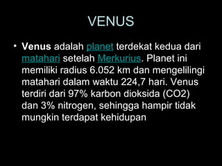 VENUS
• Venus adalah planet terdekat kedua dari
matahari setelah Merkurius. Planet ini
memiliki radius 6.052 km dan mengelilingi
matahari dalam waktu 224,7 hari. Venus
terdiri dari 97% karbon dioksida (CO2)
dan 3% nitrogen, sehingga hampir tidak
mungkin terdapat kehidupan

 