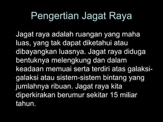 Pengertian Jagat Raya
Jagat raya adalah ruangan yang maha
luas, yang tak dapat diketahui atau
dibayangkan luasnya. Jagat raya diduga
bentuknya melengkung dan dalam
keadaan memuai serta terdiri atas galaksigalaksi atau sistem-sistem bintang yang
jumlahnya ribuan. Jagat raya kita
diperkirakan berumur sekitar 15 miliar
tahun.

 