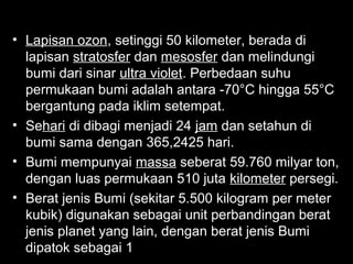 • Lapisan ozon, setinggi 50 kilometer, berada di
lapisan stratosfer dan mesosfer dan melindungi
bumi dari sinar ultra violet. Perbedaan suhu
permukaan bumi adalah antara -70°C hingga 55°C
bergantung pada iklim setempat.
• Sehari di dibagi menjadi 24 jam dan setahun di
bumi sama dengan 365,2425 hari.
• Bumi mempunyai massa seberat 59.760 milyar ton,
dengan luas permukaan 510 juta kilometer persegi.
• Berat jenis Bumi (sekitar 5.500 kilogram per meter
kubik) digunakan sebagai unit perbandingan berat
jenis planet yang lain, dengan berat jenis Bumi
dipatok sebagai 1.

 