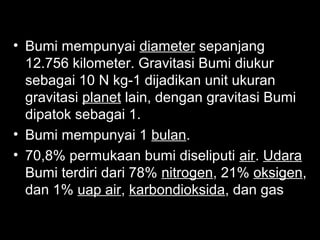 • Bumi mempunyai diameter sepanjang
12.756 kilometer. Gravitasi Bumi diukur
sebagai 10 N kg-1 dijadikan unit ukuran
gravitasi planet lain, dengan gravitasi Bumi
dipatok sebagai 1.
• Bumi mempunyai 1 bulan.
• 70,8% permukaan bumi diseliputi air. Udara
Bumi terdiri dari 78% nitrogen, 21% oksigen,
dan 1% uap air, karbondioksida, dan gas
lain

 