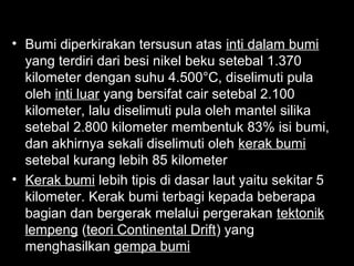 • Bumi diperkirakan tersusun atas inti dalam bumi
yang terdiri dari besi nikel beku setebal 1.370
kilometer dengan suhu 4.500°C, diselimuti pula
oleh inti luar yang bersifat cair setebal 2.100
kilometer, lalu diselimuti pula oleh mantel silika
setebal 2.800 kilometer membentuk 83% isi bumi,
dan akhirnya sekali diselimuti oleh kerak bumi
setebal kurang lebih 85 kilometer
• Kerak bumi lebih tipis di dasar laut yaitu sekitar 5
kilometer. Kerak bumi terbagi kepada beberapa
bagian dan bergerak melalui pergerakan tektonik
lempeng (teori Continental Drift) yang
menghasilkan gempa bumi

 