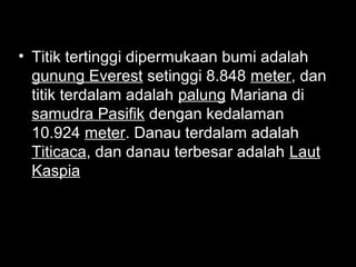 • Titik tertinggi dipermukaan bumi adalah
gunung Everest setinggi 8.848 meter, dan
titik terdalam adalah palung Mariana di
samudra Pasifik dengan kedalaman
10.924 meter. Danau terdalam adalah
Titicaca, dan danau terbesar adalah Laut
Kaspia

 