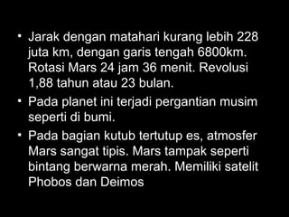 • Jarak dengan matahari kurang lebih 228
juta km, dengan garis tengah 6800km.
Rotasi Mars 24 jam 36 menit. Revolusi
1,88 tahun atau 23 bulan.
• Pada planet ini terjadi pergantian musim
seperti di bumi.
• Pada bagian kutub tertutup es, atmosfer
Mars sangat tipis. Mars tampak seperti
bintang berwarna merah. Memiliki satelit
Phobos dan Deimos

 