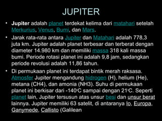 JUPITER
• Jupiter adalah planet terdekat kelima dari matahari setelah
Merkurius, Venus, Bumi, dan Mars.
• Jarak rata-rata antara Jupiter dan Matahari adalah 778,3
juta km. Jupiter adalah planet terbesar dan terberat dengan
diameter 14.980 km dan memiliki massa 318 kali massa
bumi. Periode rotasi planet ini adalah 9,8 jam, sedangkan
periode revolusi adalah 11,86 tahun.
• Di permukaan planet ini terdapat bintik merah raksasa.
Atmosfer Jupiter mengandung hidrogen (H), helium (He),
metana (CH4), dan amonia (NH3). Suhu di permukaan
planet ini berkisar dari -140oC sampai dengan 21oC. Seperti
planet lain, Jupiter tersusun atas unsur besi dan unsur berat
lainnya. Jupiter memiliki 63 satelit, di antaranya Io, Europa,
Ganymede, Callisto (Galilean moons).

 