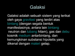 Galaksi
Galaksi adalah sebuah sistem yang terikat
oleh gaya gravitasi yang terdiri atas
bintang (dengan segala bentuk
manifestasinya, antara lain bintang
neutron dan lubang hitam), gas dan debu
kosmik medium antarbintang, dan
kemungkinan substansi hipotetis yang
dikenal dengan materi gelap.

 